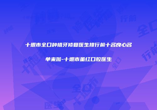 十堰市全口种植牙修复医生排行前十名良心名单来啦-十堰市董红口腔医生