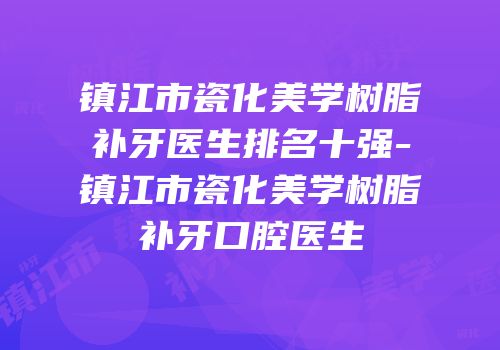 镇江市瓷化美学树脂补牙医生排名十强-镇江市瓷化美学树脂补牙口腔医生