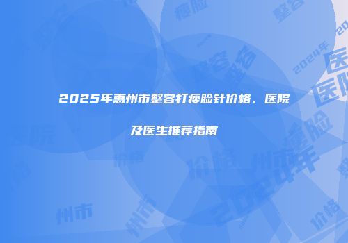 2025年惠州市整容打瘦脸针价格、医院及医生推荐指南