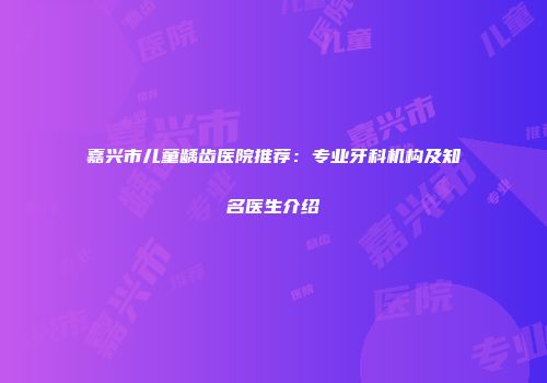嘉兴市儿童龋齿医院推荐：专业牙科机构及知名医生介绍