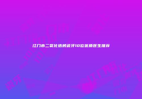 江门市二氧化锆烤瓷牙10位优质医生推荐