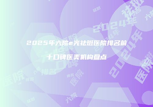 2025年六院e光祛斑医院排名前十口碑医美机构盘点