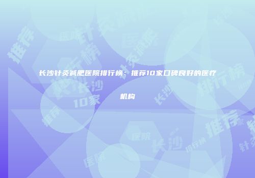长沙针灸减肥医院排行榜：推荐10家口碑良好的医疗机构