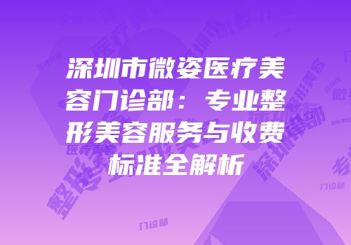 深圳市微姿医疗美容门诊部：专业整形美容服务与收费标准全解析