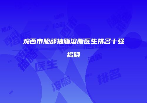 鸡西市脸部抽脂溶脂医生排名十强揭晓