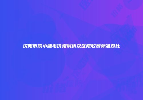 沈阳市脱小腿毛价格解析及医院收费标准对比