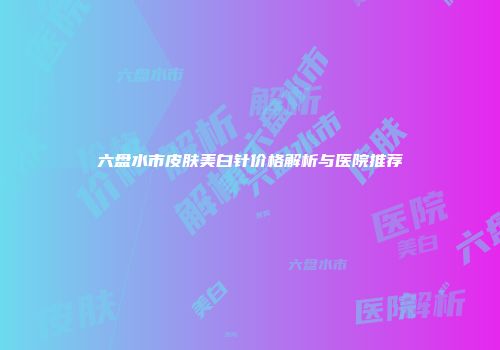 六盘水市皮肤美白针价格解析与医院推荐
