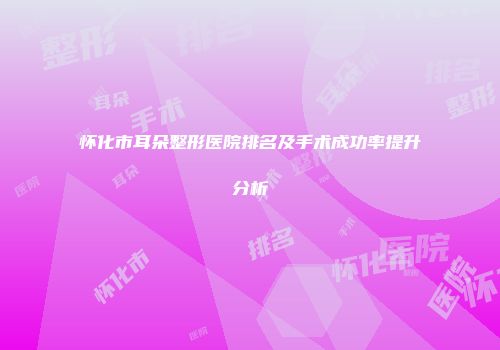 怀化市耳朵整形医院排名及手术成功率提升分析