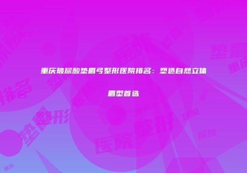 重庆玻尿酸垫眉弓整形医院排名：塑造自然立体眉型首选