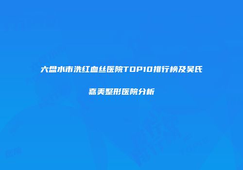 六盘水市洗红血丝医院TOP10排行榜及吴氏嘉美整形医院分析