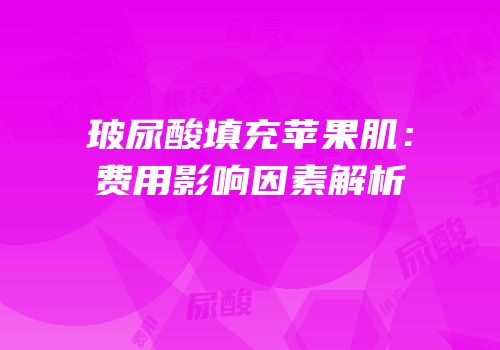 玻尿酸填充苹果肌：费用影响因素解析