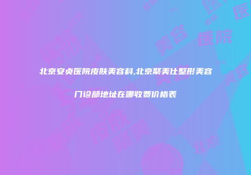 北京安贞医院皮肤美容科,北京聚美仕整形美容门诊部地址在哪收费价格表