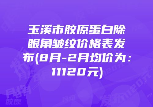 玉溪市胶原蛋白除眼角皱纹价格表发布(8月-2月均价为：11120元)