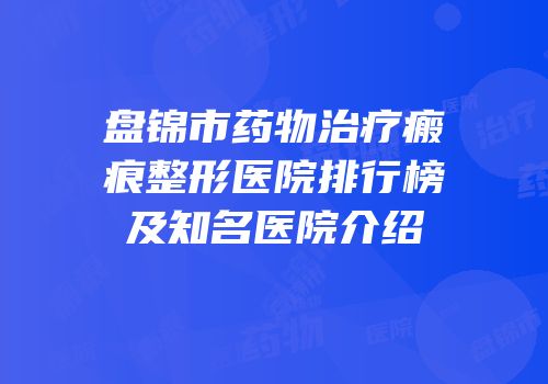 盘锦市药物治疗瘢痕整形医院排行榜及知名医院介绍