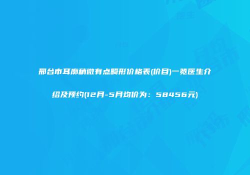 邢台市耳廓稍微有点畸形价格表(价目)一览医生介绍及预约(12月-5月均价为：58456元)