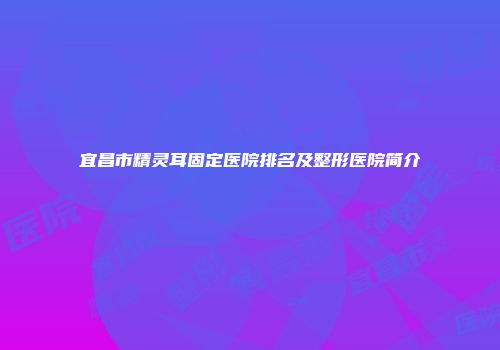 宜昌市精灵耳固定医院排名及整形医院简介