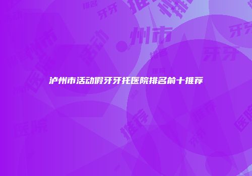 泸州市活动假牙牙托医院排名前十推荐