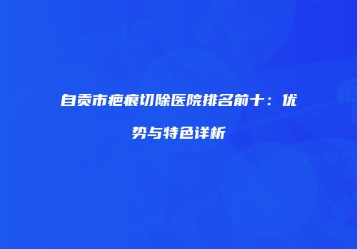 自贡市疤痕切除医院排名前十：优势与特色详析