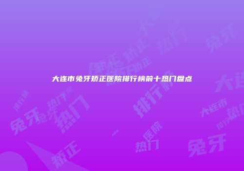 大连市兔牙矫正医院排行榜前十热门盘点