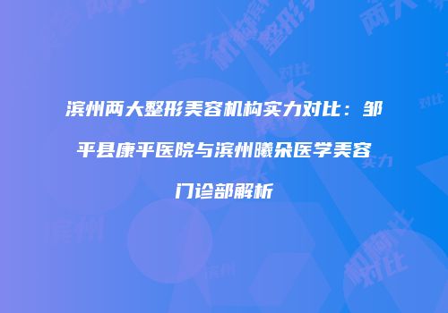 滨州两大整形美容机构实力对比：邹平县康平医院与滨州曦朵医学美容门诊部解析