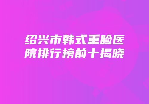 绍兴市韩式重睑医院排行榜前十揭晓