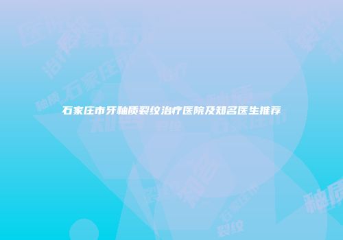 石家庄市牙釉质裂纹治疗医院及知名医生推荐