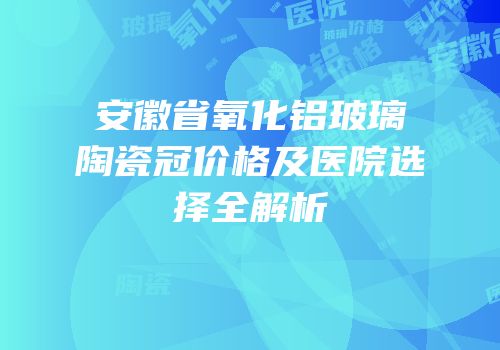 安徽省氧化铝玻璃陶瓷冠价格及医院选择全解析