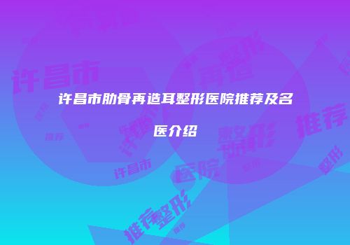 许昌市肋骨再造耳整形医院推荐及名医介绍