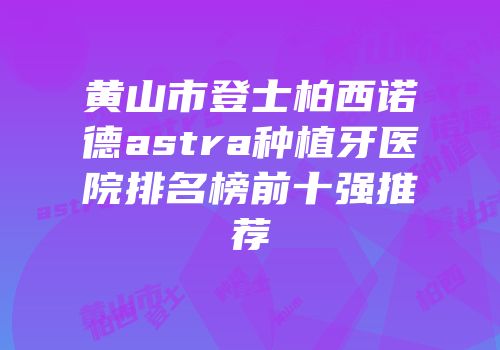 黄山市登士柏西诺德astra种植牙医院排名榜前十强推荐
