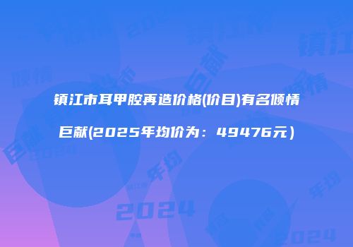 镇江市耳甲腔再造价格(价目)有名倾情巨献(2025年均价为：49476元）