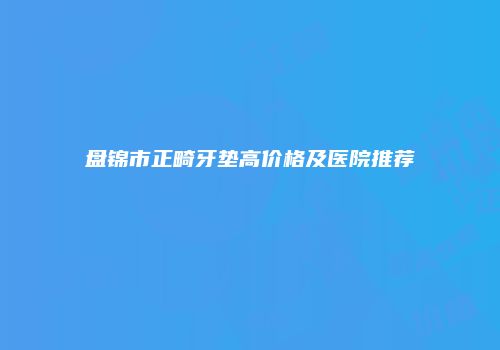 盘锦市正畸牙垫高价格及医院推荐