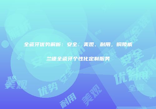 全瓷牙优势解析：安全、美观、耐用，铜陵威兰德全瓷牙个性化定制服务