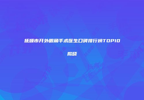 抚顺市开外眼角手术医生口碑排行榜TOP10揭晓