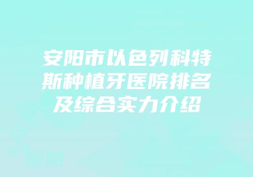 安阳市以色列科特斯种植牙医院排名及综合实力介绍