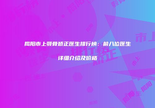 揭阳市上颚骨矫正医生排行榜：前八位医生详细介绍及价格