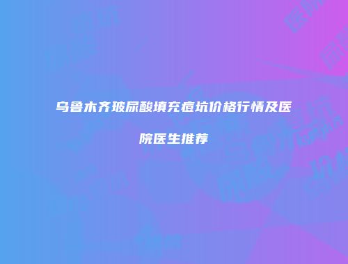 乌鲁木齐玻尿酸填充痘坑价格行情及医院医生推荐