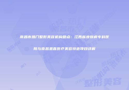 南昌市热门整形美容机构盘点：江西省皮肤病专科医院与南昌恩喜医疗美容特色项目详解