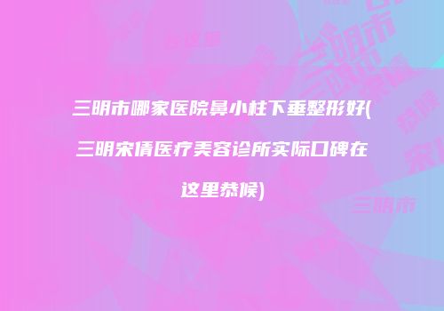 三明市哪家医院鼻小柱下垂整形好(三明宋倩医疗美容诊所实际口碑在这里恭候)