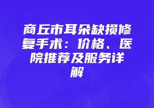 商丘市耳朵缺损修复手术：价格、医院推荐及服务详解