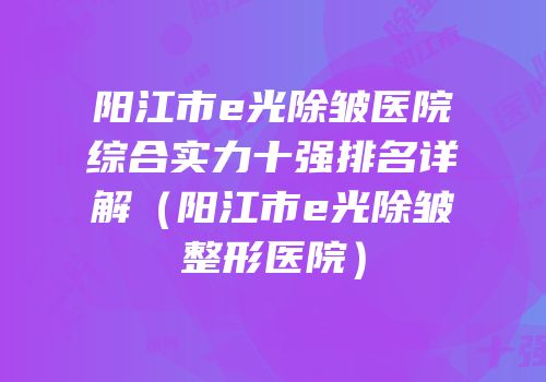 阳江市e光除皱医院综合实力十强排名详解（阳江市e光除皱整形医院）