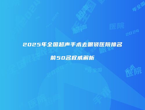 2025年全国超声手术去眼袋医院排名前50名权威解析