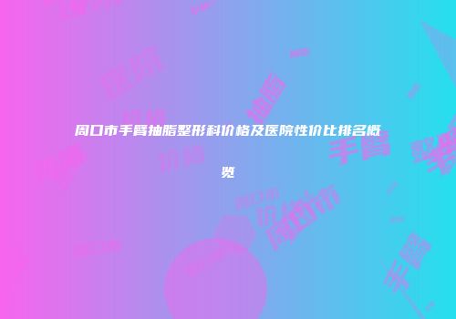 周口市手臂抽脂整形科价格及医院性价比排名概览