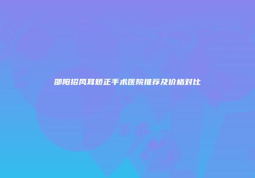 邵阳招风耳矫正手术医院推荐及价格对比