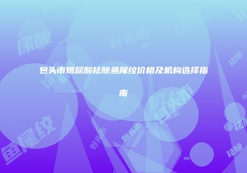包头市玻尿酸祛除鱼尾纹价格及机构选择指南