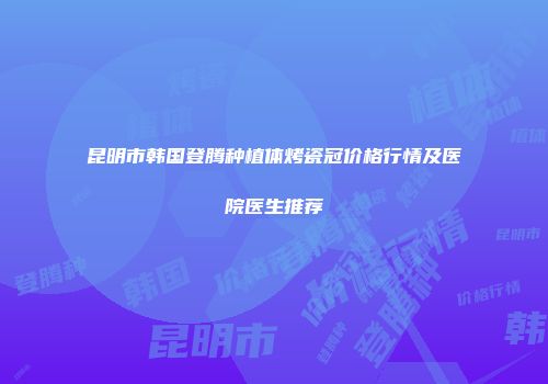 昆明市韩国登腾种植体烤瓷冠价格行情及医院医生推荐