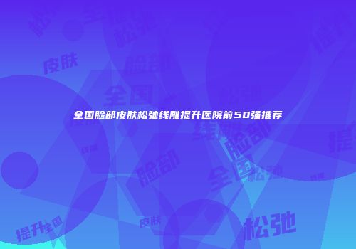 全国脸部皮肤松弛线雕提升医院前50强推荐