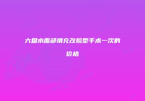 六盘水面部填充改脸型手术一次的价格