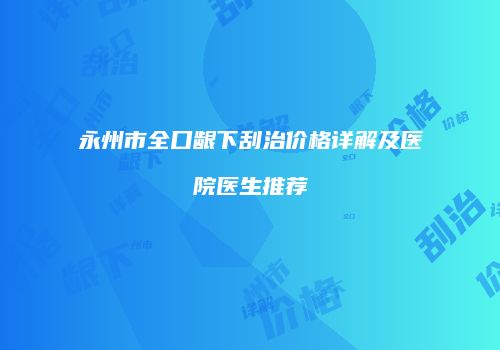 永州市全口龈下刮治价格详解及医院医生推荐