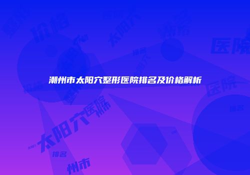 潮州市太阳穴整形医院排名及价格解析