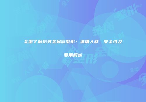 全面了解后牙金属冠整形：适用人群、安全性及费用解析